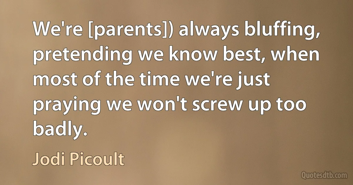 We're [parents]) always bluffing, pretending we know best, when most of the time we're just praying we won't screw up too badly. (Jodi Picoult)