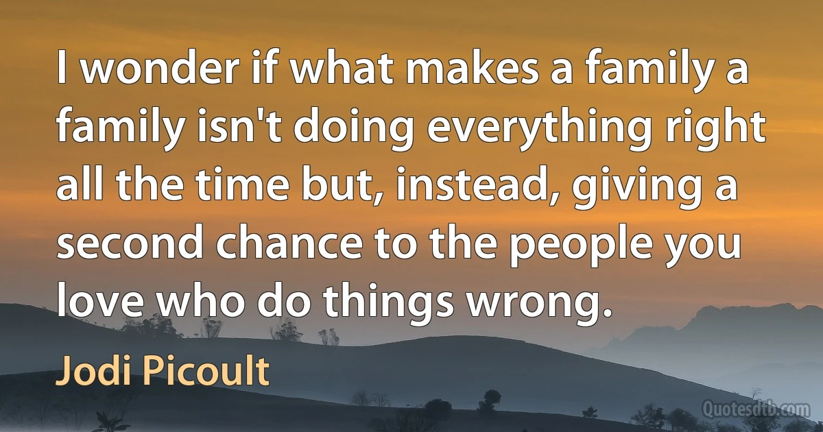 I wonder if what makes a family a family isn't doing everything right all the time but, instead, giving a second chance to the people you love who do things wrong. (Jodi Picoult)