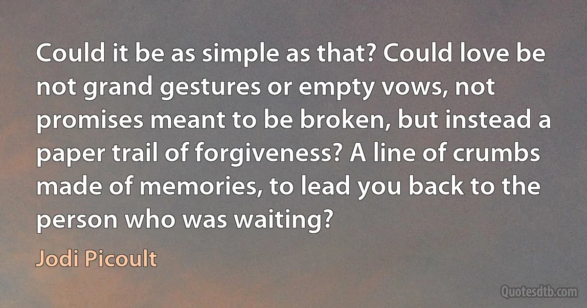 Could it be as simple as that? Could love be not grand gestures or empty vows, not promises meant to be broken, but instead a paper trail of forgiveness? A line of crumbs made of memories, to lead you back to the person who was waiting? (Jodi Picoult)