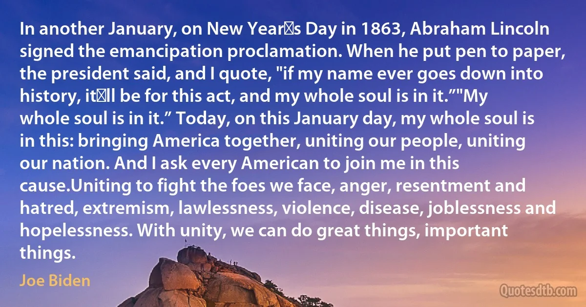 In another January, on New Year′s Day in 1863, Abraham Lincoln signed the emancipation proclamation. When he put pen to paper, the president said, and I quote, "if my name ever goes down into history, it′ll be for this act, and my whole soul is in it.”"My whole soul is in it.” Today, on this January day, my whole soul is in this: bringing America together, uniting our people, uniting our nation. And I ask every American to join me in this cause.Uniting to fight the foes we face, anger, resentment and hatred, extremism, lawlessness, violence, disease, joblessness and hopelessness. With unity, we can do great things, important things. (Joe Biden)