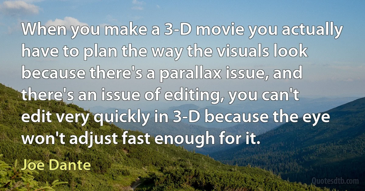 When you make a 3-D movie you actually have to plan the way the visuals look because there's a parallax issue, and there's an issue of editing, you can't edit very quickly in 3-D because the eye won't adjust fast enough for it. (Joe Dante)