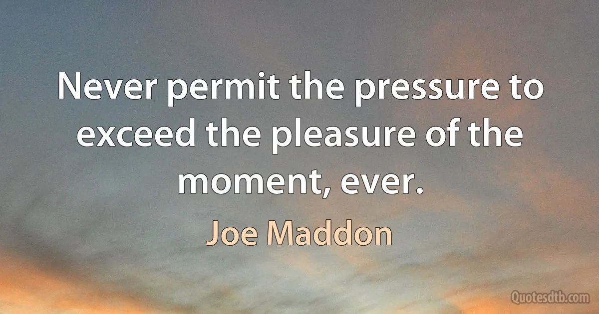 Never permit the pressure to exceed the pleasure of the moment, ever. (Joe Maddon)