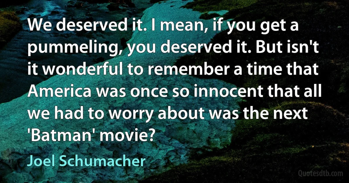 We deserved it. I mean, if you get a pummeling, you deserved it. But isn't it wonderful to remember a time that America was once so innocent that all we had to worry about was the next 'Batman' movie? (Joel Schumacher)