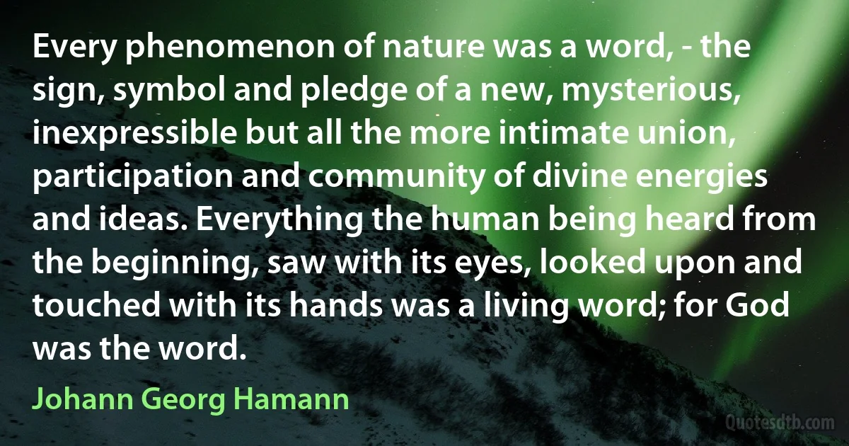 Every phenomenon of nature was a word, - the sign, symbol and pledge of a new, mysterious, inexpressible but all the more intimate union, participation and community of divine energies and ideas. Everything the human being heard from the beginning, saw with its eyes, looked upon and touched with its hands was a living word; for God was the word. (Johann Georg Hamann)