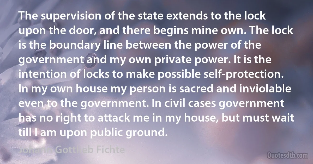 The supervision of the state extends to the lock upon the door, and there begins mine own. The lock is the boundary line between the power of the government and my own private power. It is the intention of locks to make possible self-protection. In my own house my person is sacred and inviolable even to the government. In civil cases government has no right to attack me in my house, but must wait till I am upon public ground. (Johann Gottlieb Fichte)