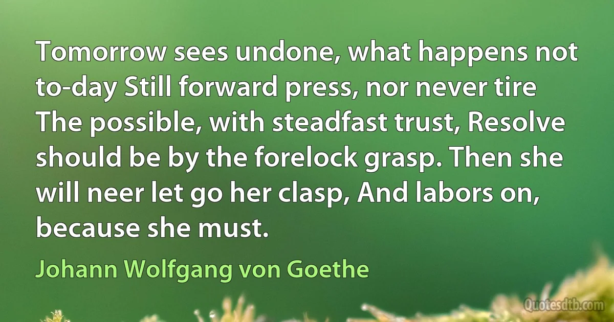 Tomorrow sees undone, what happens not to-day Still forward press, nor never tire The possible, with steadfast trust, Resolve should be by the forelock grasp. Then she will neer let go her clasp, And labors on, because she must. (Johann Wolfgang von Goethe)