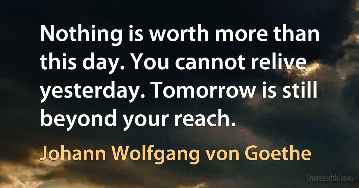 Nothing is worth more than this day. You cannot relive yesterday. Tomorrow is still beyond your reach. (Johann Wolfgang von Goethe)