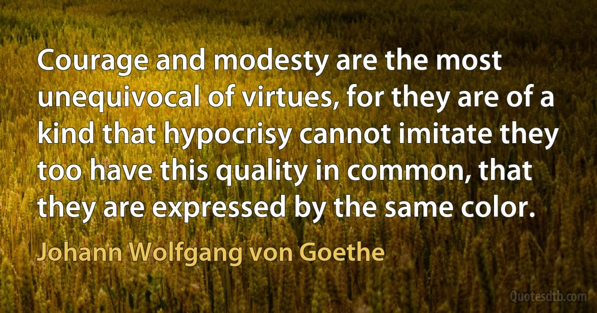 Courage and modesty are the most unequivocal of virtues, for they are of a kind that hypocrisy cannot imitate they too have this quality in common, that they are expressed by the same color. (Johann Wolfgang von Goethe)