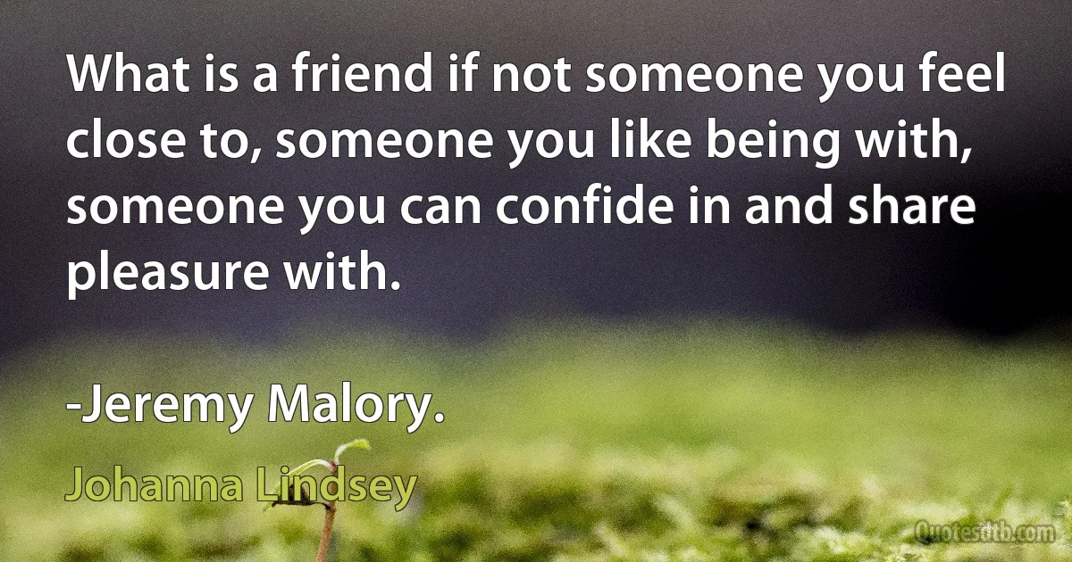 What is a friend if not someone you feel close to, someone you like being with, someone you can confide in and share pleasure with.

-Jeremy Malory. (Johanna Lindsey)