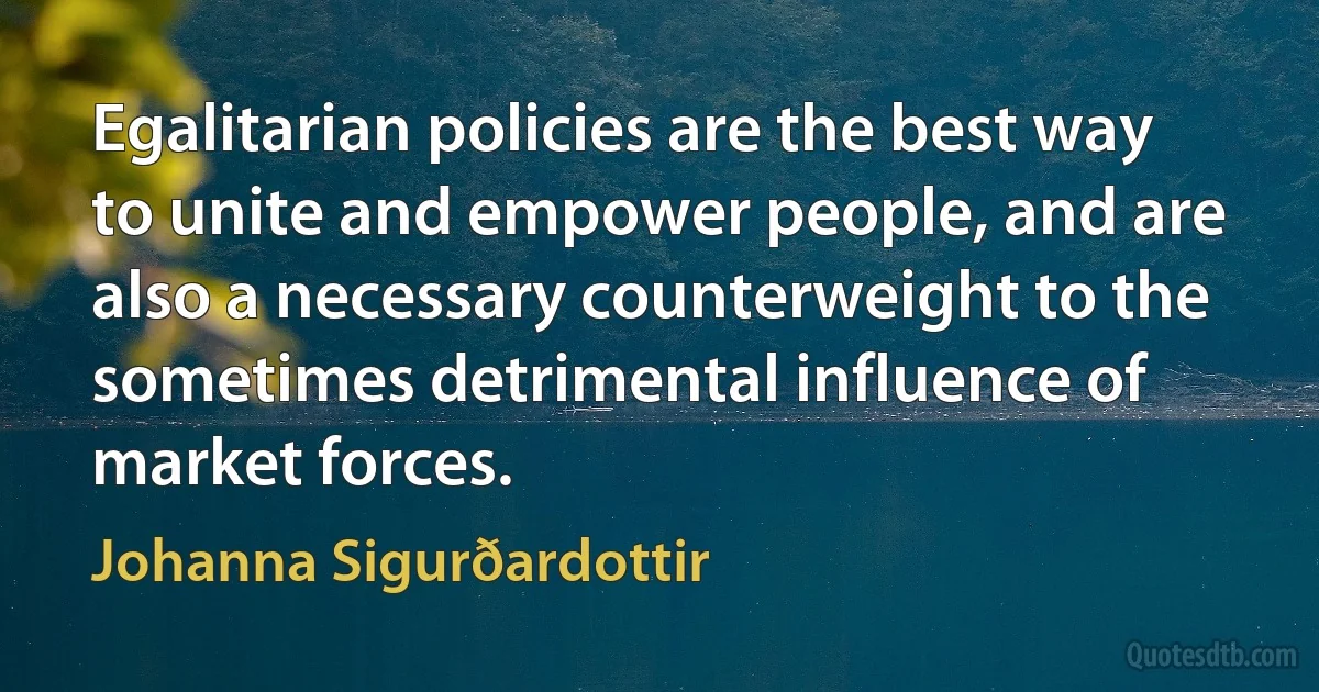 Egalitarian policies are the best way to unite and empower people, and are also a necessary counterweight to the sometimes detrimental influence of market forces. (Johanna Sigurðardottir)