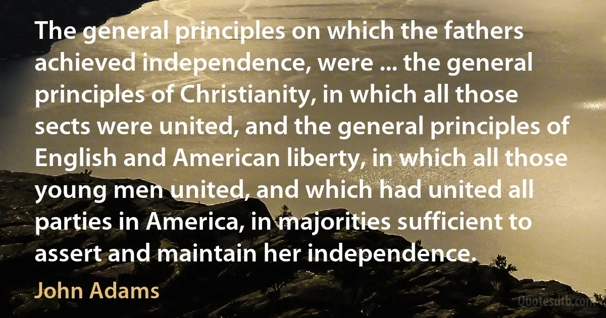 The general principles on which the fathers achieved independence, were ... the general principles of Christianity, in which all those sects were united, and the general principles of English and American liberty, in which all those young men united, and which had united all parties in America, in majorities sufficient to assert and maintain her independence. (John Adams)