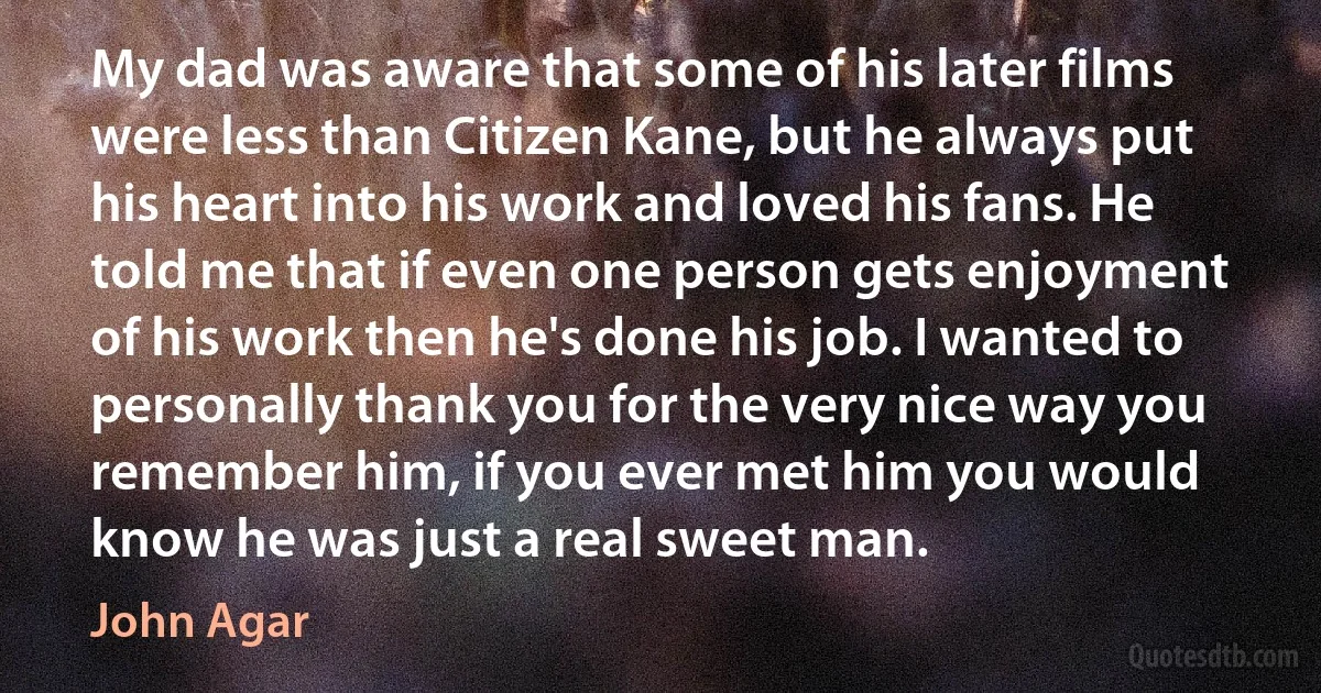 My dad was aware that some of his later films were less than Citizen Kane, but he always put his heart into his work and loved his fans. He told me that if even one person gets enjoyment of his work then he's done his job. I wanted to personally thank you for the very nice way you remember him, if you ever met him you would know he was just a real sweet man. (John Agar)