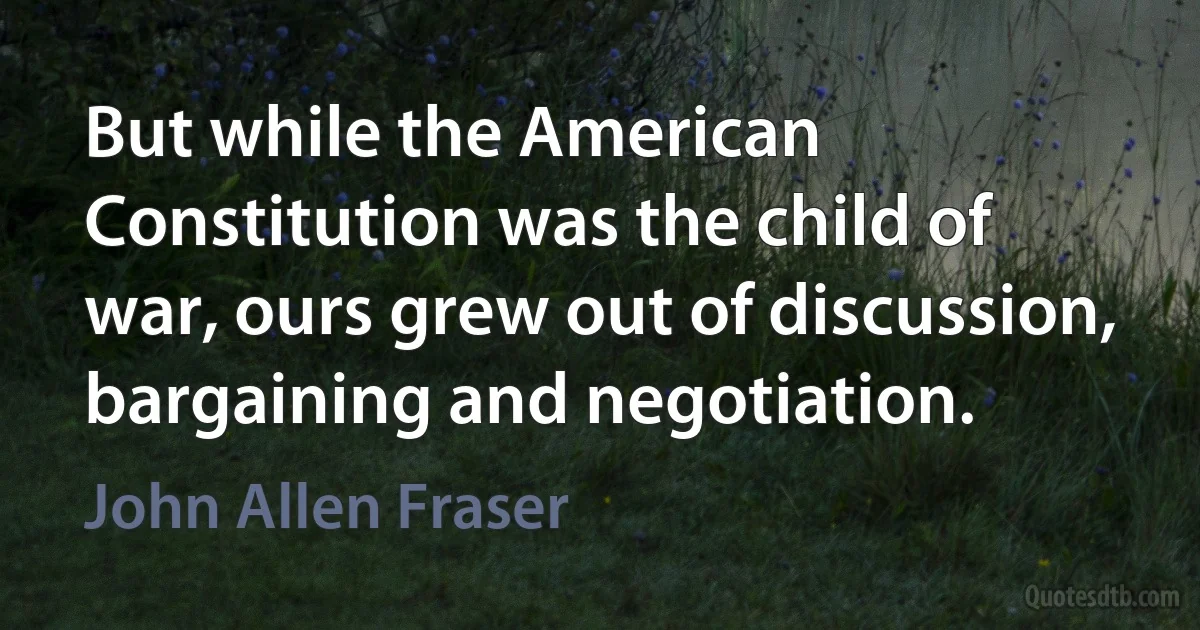 But while the American Constitution was the child of war, ours grew out of discussion, bargaining and negotiation. (John Allen Fraser)