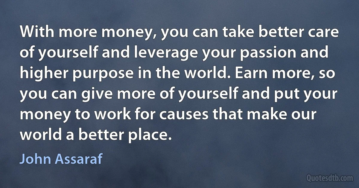 With more money, you can take better care of yourself and leverage your passion and higher purpose in the world. Earn more, so you can give more of yourself and put your money to work for causes that make our world a better place. (John Assaraf)