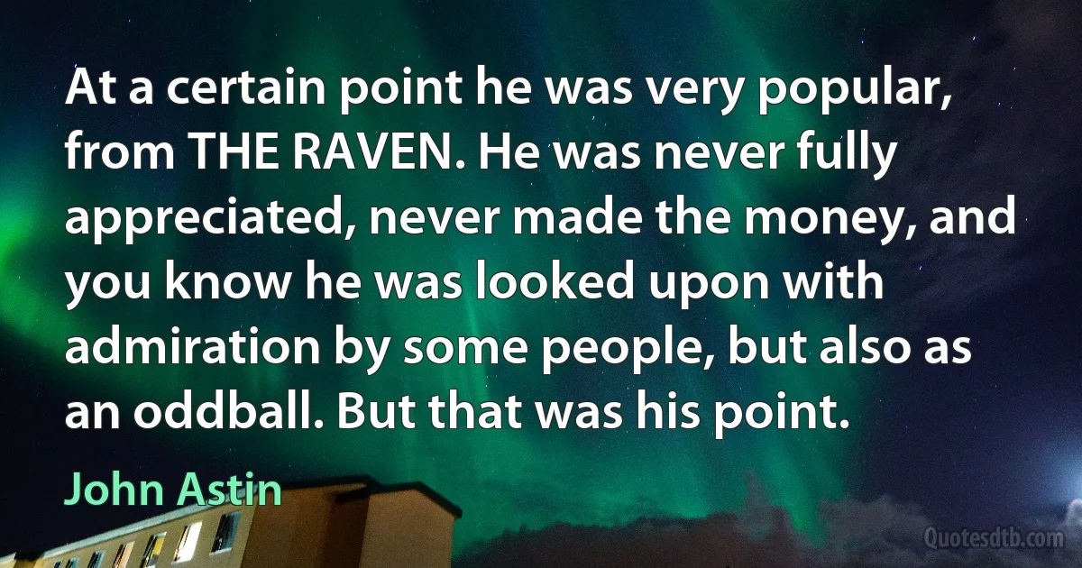 At a certain point he was very popular, from THE RAVEN. He was never fully appreciated, never made the money, and you know he was looked upon with admiration by some people, but also as an oddball. But that was his point. (John Astin)