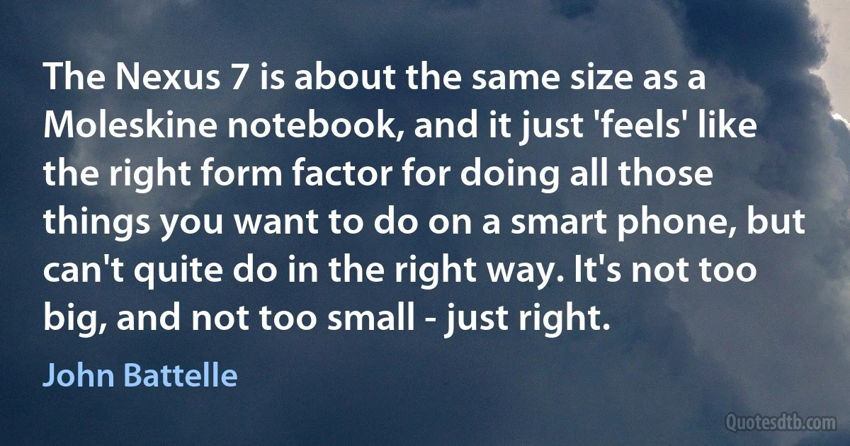 The Nexus 7 is about the same size as a Moleskine notebook, and it just 'feels' like the right form factor for doing all those things you want to do on a smart phone, but can't quite do in the right way. It's not too big, and not too small - just right. (John Battelle)