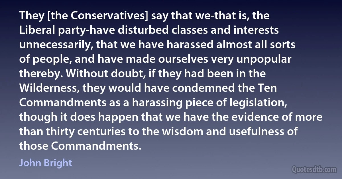 They [the Conservatives] say that we-that is, the Liberal party-have disturbed classes and interests unnecessarily, that we have harassed almost all sorts of people, and have made ourselves very unpopular thereby. Without doubt, if they had been in the Wilderness, they would have condemned the Ten Commandments as a harassing piece of legislation, though it does happen that we have the evidence of more than thirty centuries to the wisdom and usefulness of those Commandments. (John Bright)