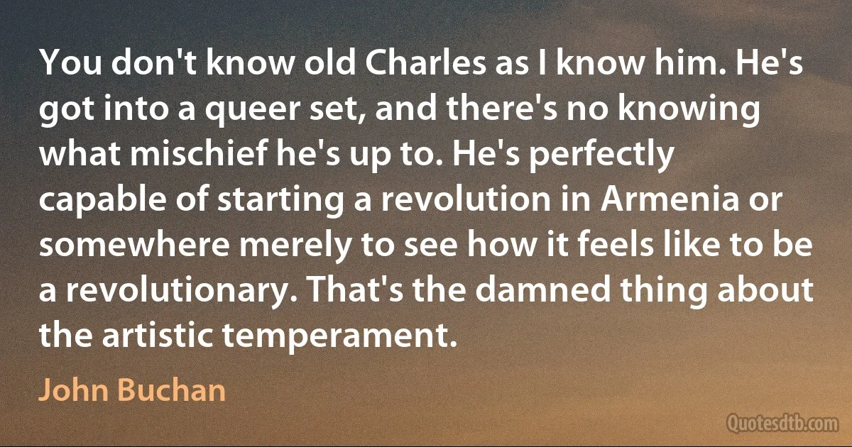 You don't know old Charles as I know him. He's got into a queer set, and there's no knowing what mischief he's up to. He's perfectly capable of starting a revolution in Armenia or somewhere merely to see how it feels like to be a revolutionary. That's the damned thing about the artistic temperament. (John Buchan)