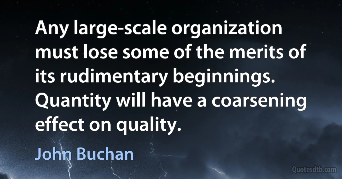 Any large-scale organization must lose some of the merits of its rudimentary beginnings. Quantity will have a coarsening effect on quality. (John Buchan)