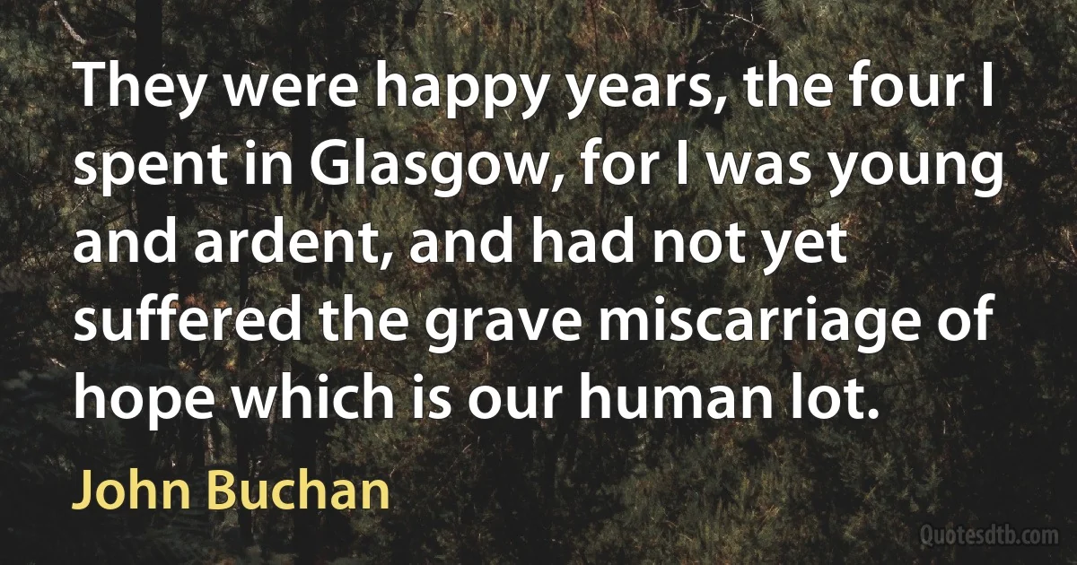 They were happy years, the four I spent in Glasgow, for I was young and ardent, and had not yet suffered the grave miscarriage of hope which is our human lot. (John Buchan)