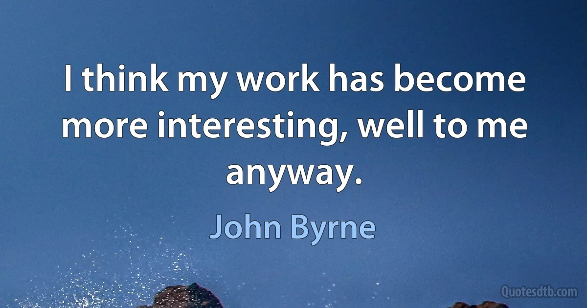 I think my work has become more interesting, well to me anyway. (John Byrne)