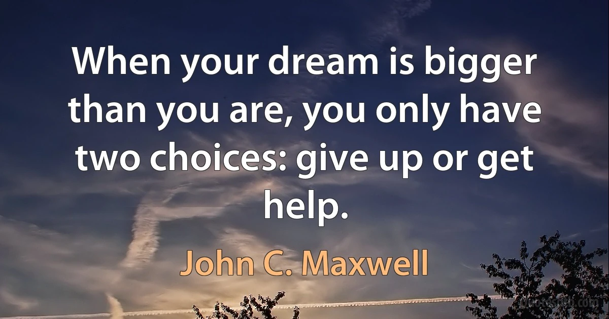 When your dream is bigger than you are, you only have two choices: give up or get help. (John C. Maxwell)