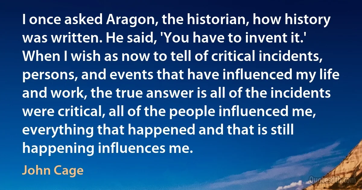 I once asked Aragon, the historian, how history was written. He said, 'You have to invent it.' When I wish as now to tell of critical incidents, persons, and events that have influenced my life and work, the true answer is all of the incidents were critical, all of the people influenced me, everything that happened and that is still happening influences me. (John Cage)