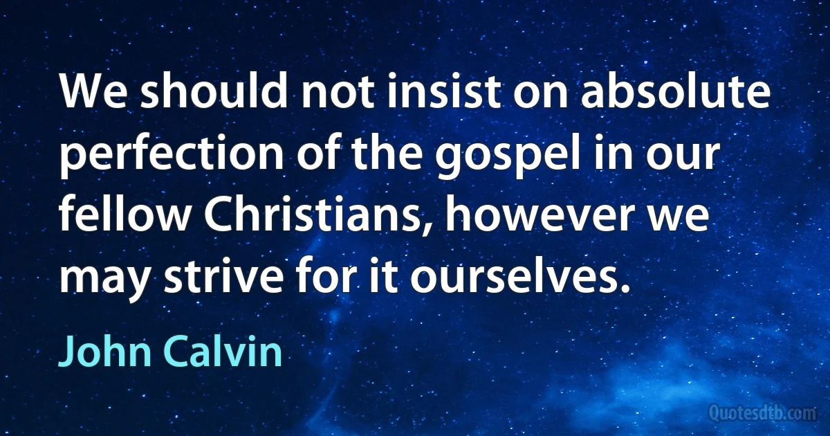 We should not insist on absolute perfection of the gospel in our fellow Christians, however we may strive for it ourselves. (John Calvin)