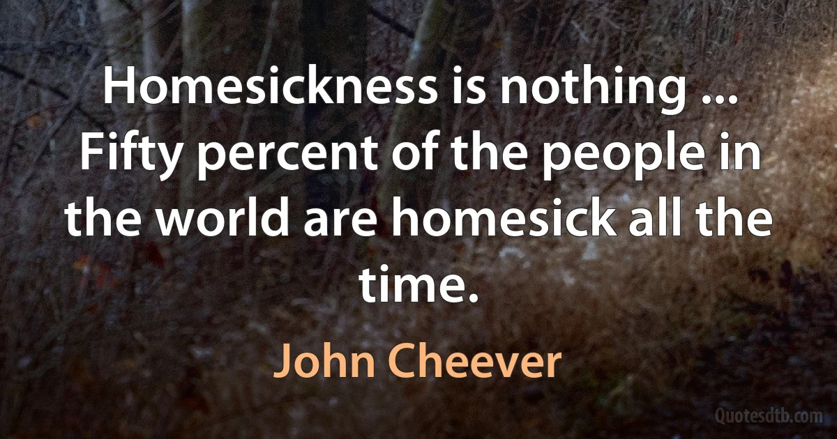 Homesickness is nothing ... Fifty percent of the people in the world are homesick all the time. (John Cheever)