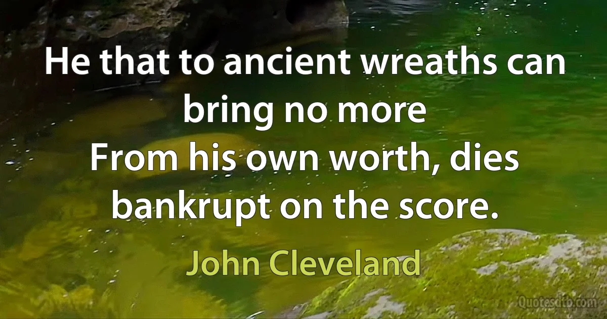 He that to ancient wreaths can bring no more
From his own worth, dies bankrupt on the score. (John Cleveland)