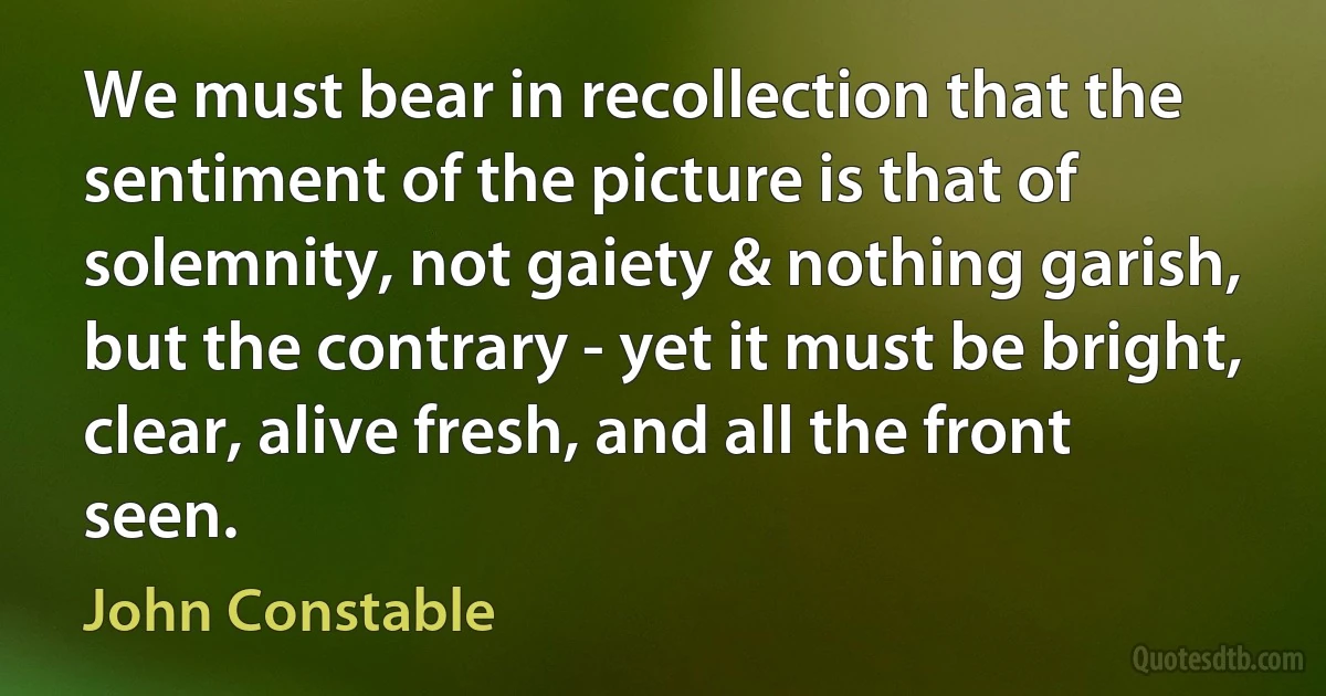 We must bear in recollection that the sentiment of the picture is that of solemnity, not gaiety & nothing garish, but the contrary - yet it must be bright, clear, alive fresh, and all the front seen. (John Constable)