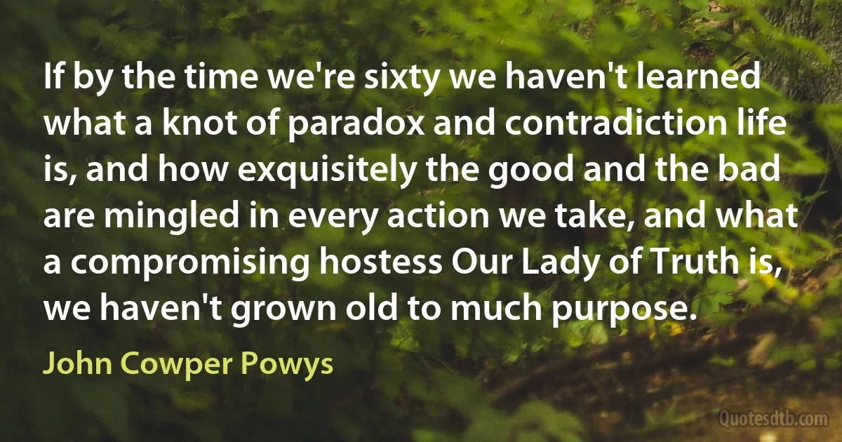 If by the time we're sixty we haven't learned what a knot of paradox and contradiction life is, and how exquisitely the good and the bad are mingled in every action we take, and what a compromising hostess Our Lady of Truth is, we haven't grown old to much purpose. (John Cowper Powys)