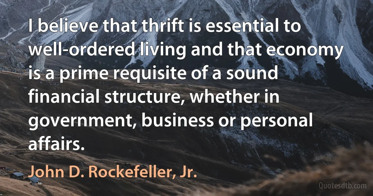 I believe that thrift is essential to well-ordered living and that economy is a prime requisite of a sound financial structure, whether in government, business or personal affairs. (John D. Rockefeller, Jr.)