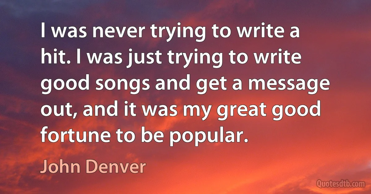 I was never trying to write a hit. I was just trying to write good songs and get a message out, and it was my great good fortune to be popular. (John Denver)