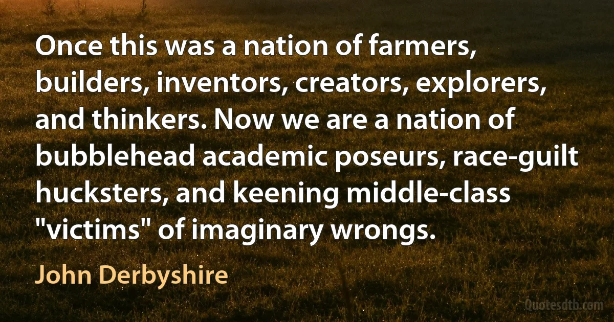 Once this was a nation of farmers, builders, inventors, creators, explorers, and thinkers. Now we are a nation of bubblehead academic poseurs, race-guilt hucksters, and keening middle-class "victims" of imaginary wrongs. (John Derbyshire)