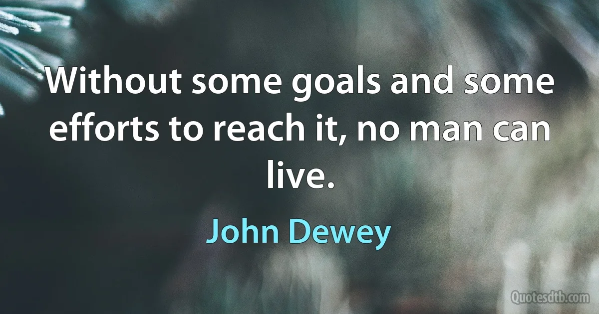 Without some goals and some efforts to reach it, no man can live. (John Dewey)