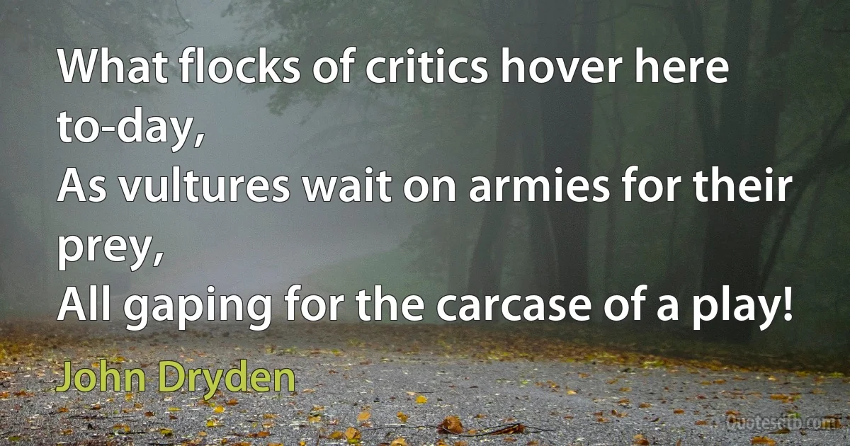 What flocks of critics hover here to-day,
As vultures wait on armies for their prey,
All gaping for the carcase of a play! (John Dryden)