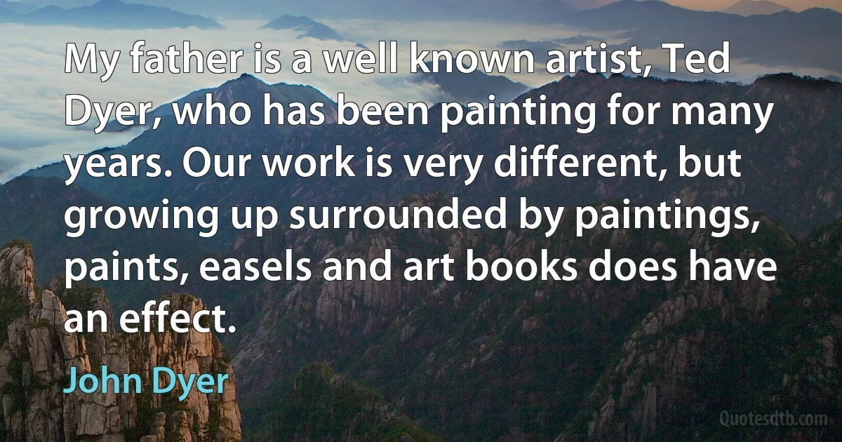 My father is a well known artist, Ted Dyer, who has been painting for many years. Our work is very different, but growing up surrounded by paintings, paints, easels and art books does have an effect. (John Dyer)