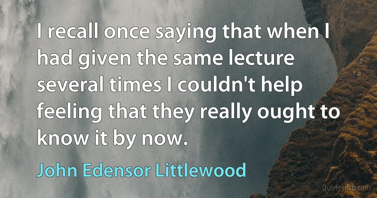 I recall once saying that when I had given the same lecture several times I couldn't help feeling that they really ought to know it by now. (John Edensor Littlewood)