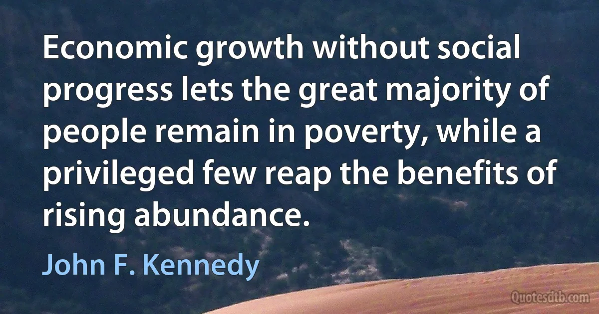 Economic growth without social progress lets the great majority of people remain in poverty, while a privileged few reap the benefits of rising abundance. (John F. Kennedy)