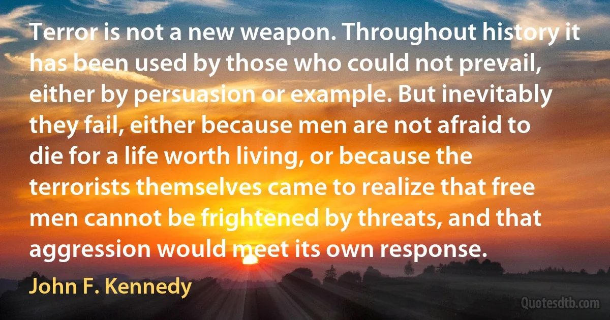 Terror is not a new weapon. Throughout history it has been used by those who could not prevail, either by persuasion or example. But inevitably they fail, either because men are not afraid to die for a life worth living, or because the terrorists themselves came to realize that free men cannot be frightened by threats, and that aggression would meet its own response. (John F. Kennedy)