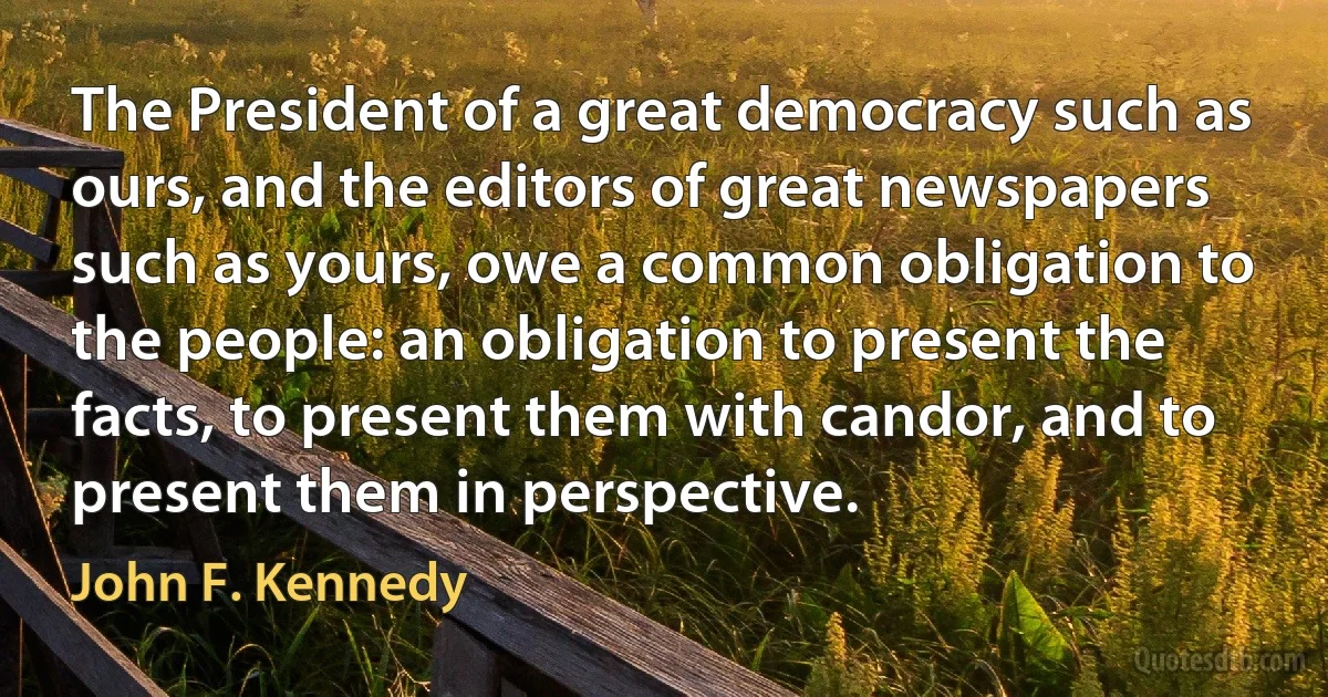 The President of a great democracy such as ours, and the editors of great newspapers such as yours, owe a common obligation to the people: an obligation to present the facts, to present them with candor, and to present them in perspective. (John F. Kennedy)