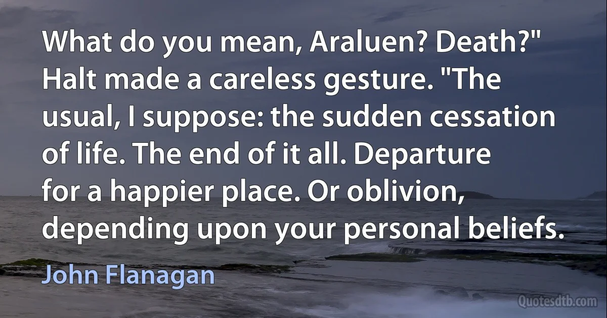 What do you mean, Araluen? Death?"
Halt made a careless gesture. "The usual, I suppose: the sudden cessation of life. The end of it all. Departure for a happier place. Or oblivion, depending upon your personal beliefs. (John Flanagan)