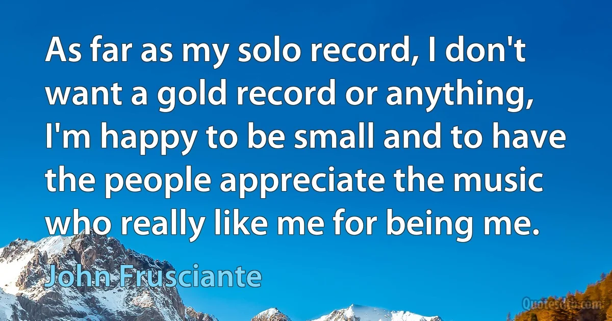 As far as my solo record, I don't want a gold record or anything, I'm happy to be small and to have the people appreciate the music who really like me for being me. (John Frusciante)