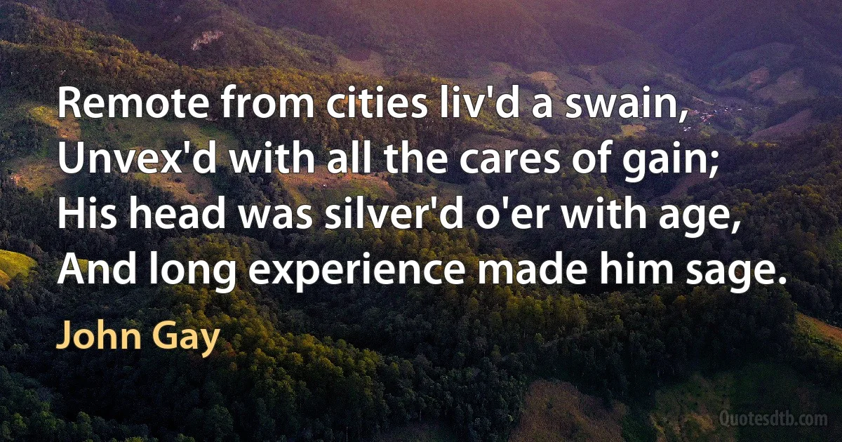 Remote from cities liv'd a swain,
Unvex'd with all the cares of gain;
His head was silver'd o'er with age,
And long experience made him sage. (John Gay)