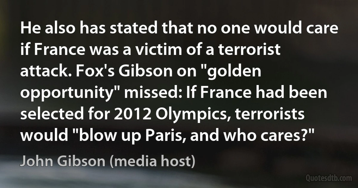 He also has stated that no one would care if France was a victim of a terrorist attack. Fox's Gibson on "golden opportunity" missed: If France had been selected for 2012 Olympics, terrorists would "blow up Paris, and who cares?" (John Gibson (media host))