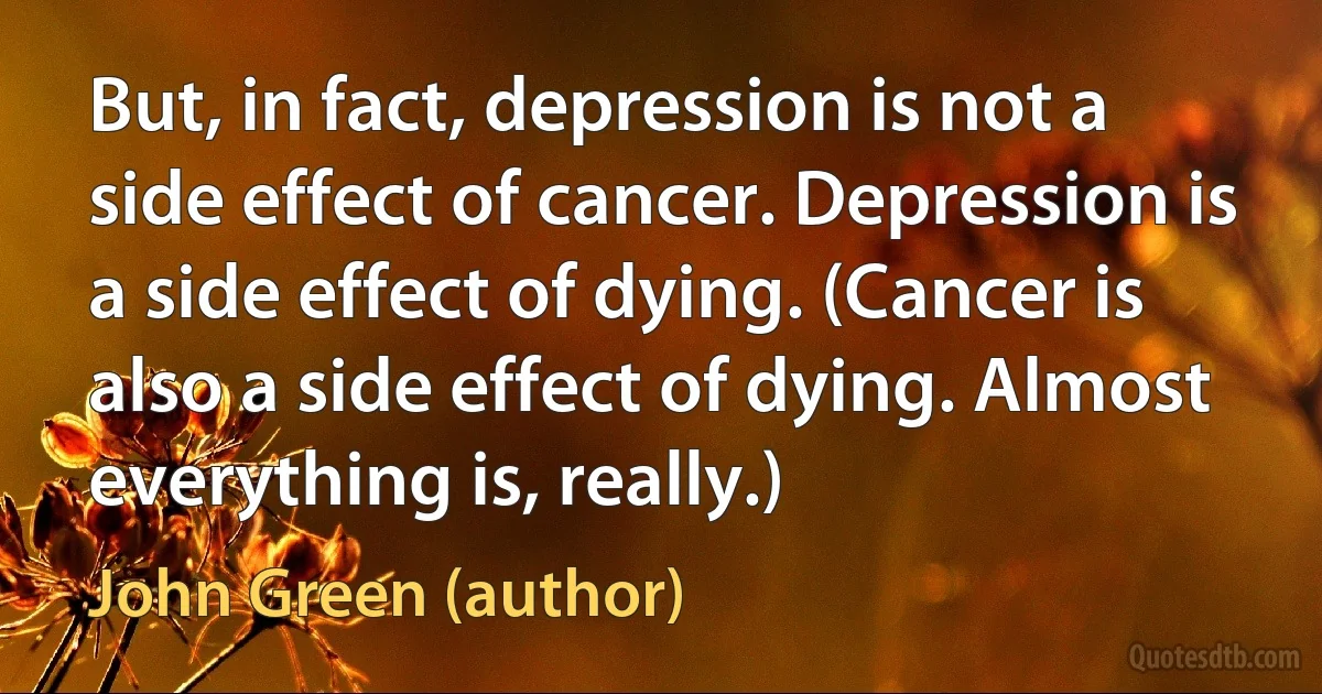 But, in fact, depression is not a side effect of cancer. Depression is a side effect of dying. (Cancer is also a side effect of dying. Almost everything is, really.) (John Green (author))