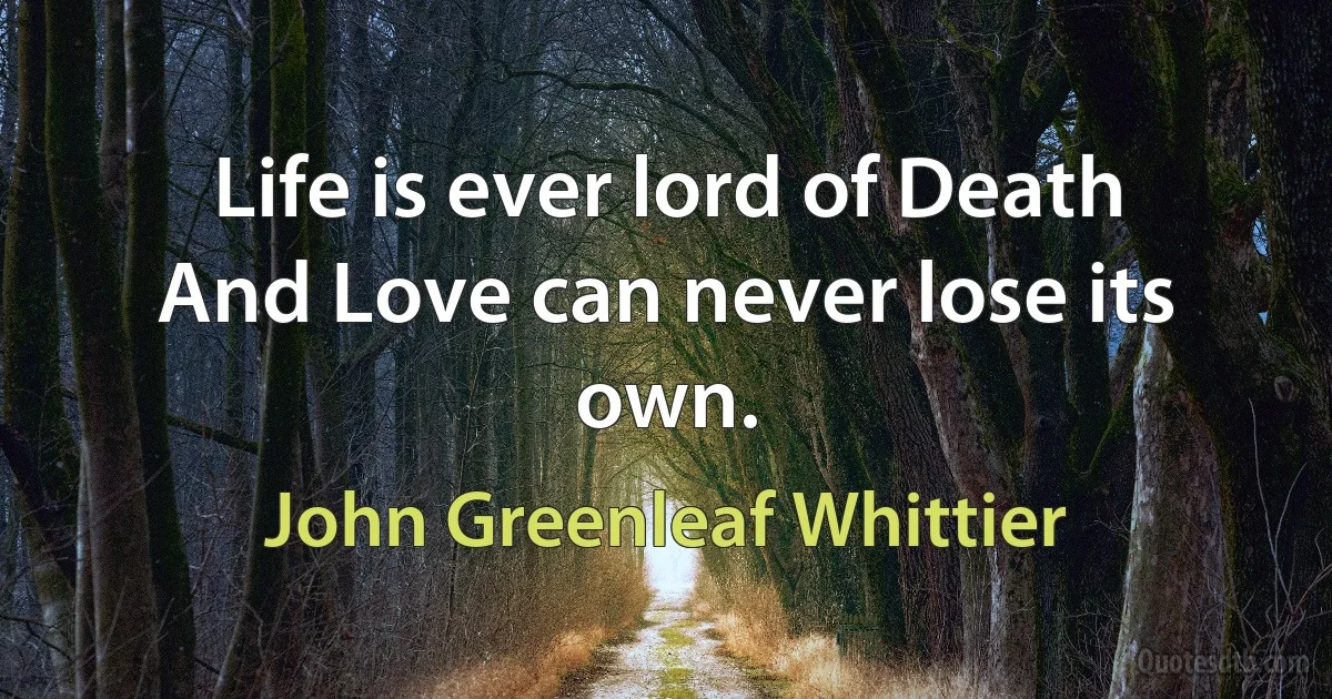 Life is ever lord of Death
And Love can never lose its own. (John Greenleaf Whittier)