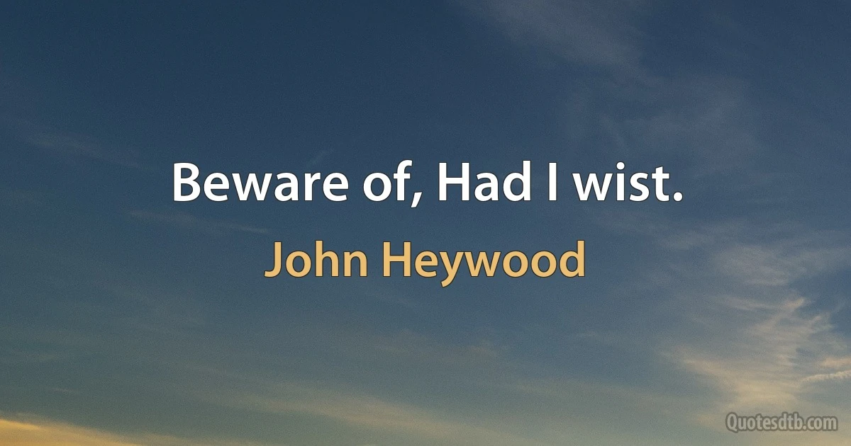 Beware of, Had I wist. (John Heywood)