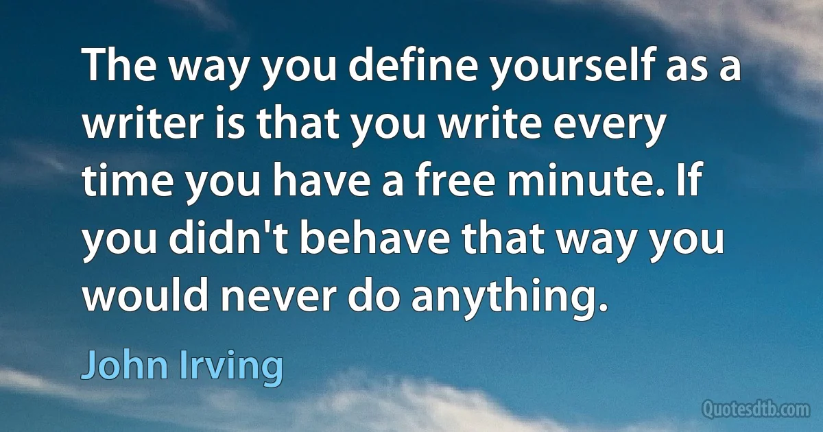 The way you define yourself as a writer is that you write every time you have a free minute. If you didn't behave that way you would never do anything. (John Irving)